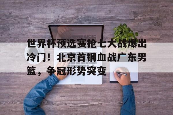 世界杯预选赛抢七大战爆出冷门！北京首钢血战广东男篮，争冠形势突变的简单介绍